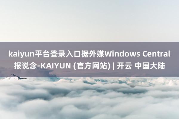kaiyun平台登录入口据外媒Windows Central报说念-KAIYUN (官方网站) | 开云 中国大陆