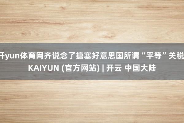 开yun体育网齐说念了搪塞好意思国所谓“平等”关税-KAIYUN (官方网站) | 开云 中国大陆