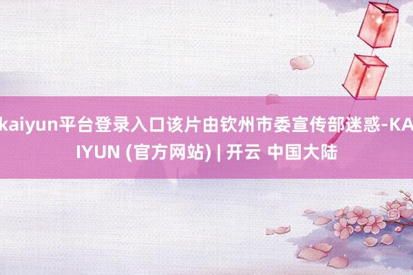 kaiyun平台登录入口该片由钦州市委宣传部迷惑-KAIYUN (官方网站) | 开云 中国大陆