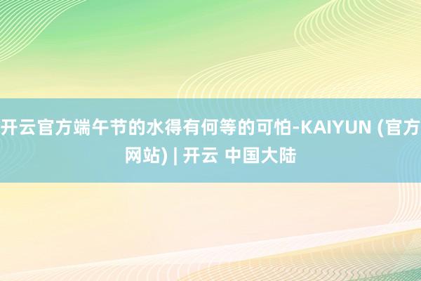 开云官方端午节的水得有何等的可怕-KAIYUN (官方网站) | 开云 中国大陆