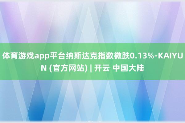 体育游戏app平台纳斯达克指数微跌0.13%-KAIYUN (官方网站) | 开云 中国大陆