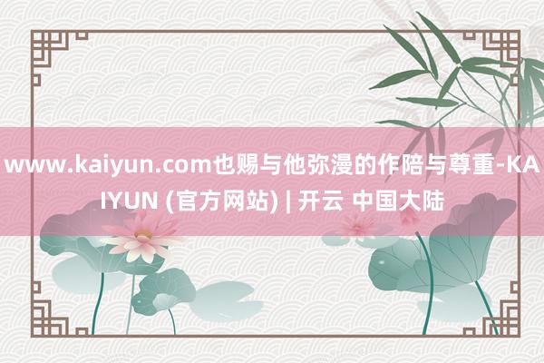 www.kaiyun.com也赐与他弥漫的作陪与尊重-KAIYUN (官方网站) | 开云 中国大陆