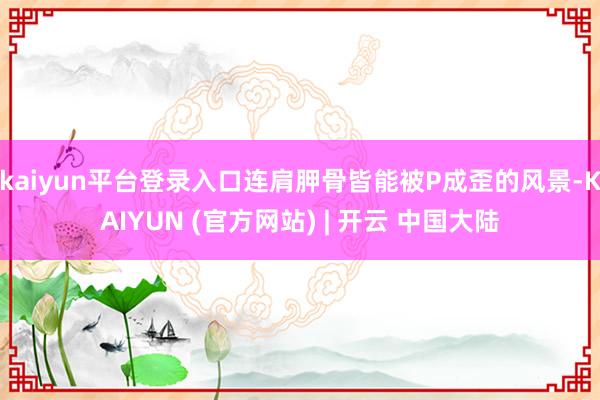 kaiyun平台登录入口连肩胛骨皆能被P成歪的风景-KAIYUN (官方网站) | 开云 中国大陆