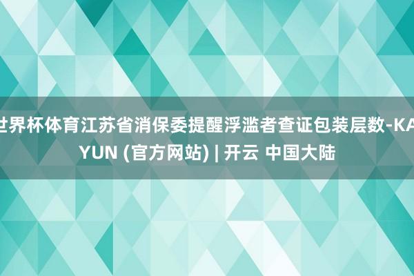 世界杯体育江苏省消保委提醒浮滥者查证包装层数-KAIYUN (官方网站) | 开云 中国大陆