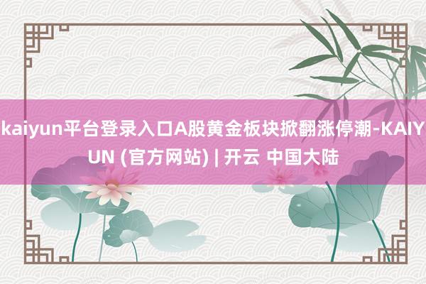 kaiyun平台登录入口A股黄金板块掀翻涨停潮-KAIYUN (官方网站) | 开云 中国大陆