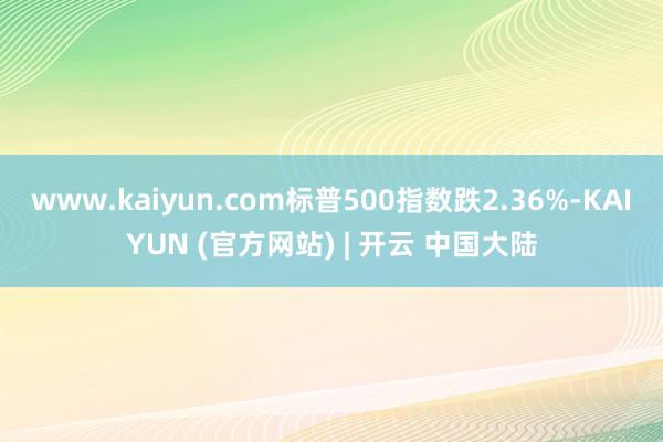 www.kaiyun.com标普500指数跌2.36%-KAIYUN (官方网站) | 开云 中国大陆