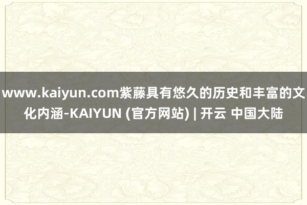 www.kaiyun.com紫藤具有悠久的历史和丰富的文化内涵-KAIYUN (官方网站) | 开云 中国大陆