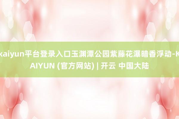 kaiyun平台登录入口玉渊潭公园紫藤花瀑暗香浮动-KAIYUN (官方网站) | 开云 中国大陆
