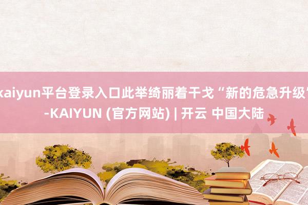 kaiyun平台登录入口此举绮丽着干戈“新的危急升级”-KAIYUN (官方网站) | 开云 中国大陆
