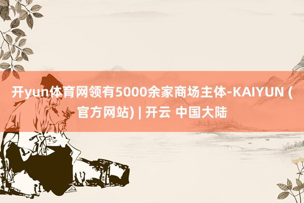 开yun体育网领有5000余家商场主体-KAIYUN (官方网站) | 开云 中国大陆