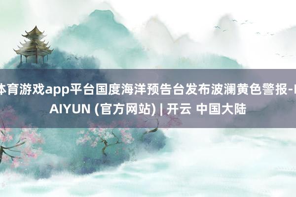 体育游戏app平台国度海洋预告台发布波澜黄色警报-KAIYUN (官方网站) | 开云 中国大陆