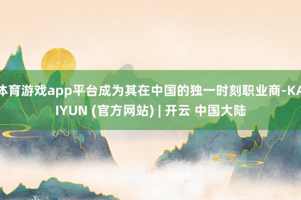 体育游戏app平台成为其在中国的独一时刻职业商-KAIYUN (官方网站) | 开云 中国大陆