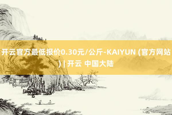 开云官方最低报价0.30元/公斤-KAIYUN (官方网站) | 开云 中国大陆