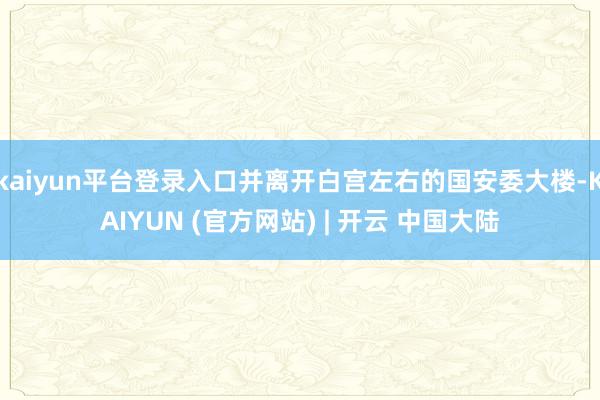 kaiyun平台登录入口并离开白宫左右的国安委大楼-KAIYUN (官方网站) | 开云 中国大陆