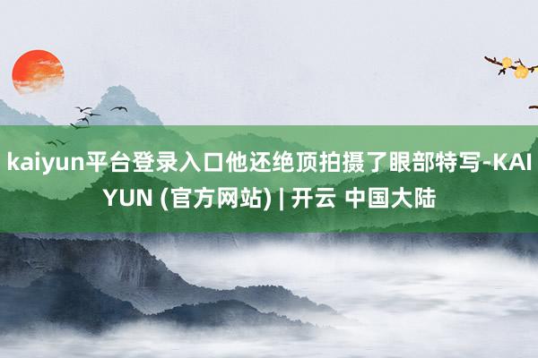kaiyun平台登录入口他还绝顶拍摄了眼部特写-KAIYUN (官方网站) | 开云 中国大陆