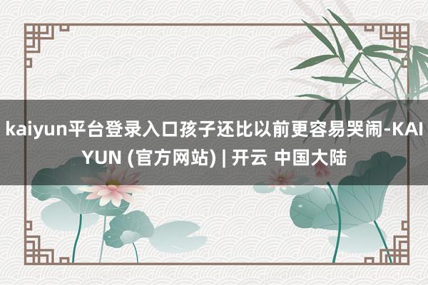 kaiyun平台登录入口孩子还比以前更容易哭闹-KAIYUN (官方网站) | 开云 中国大陆