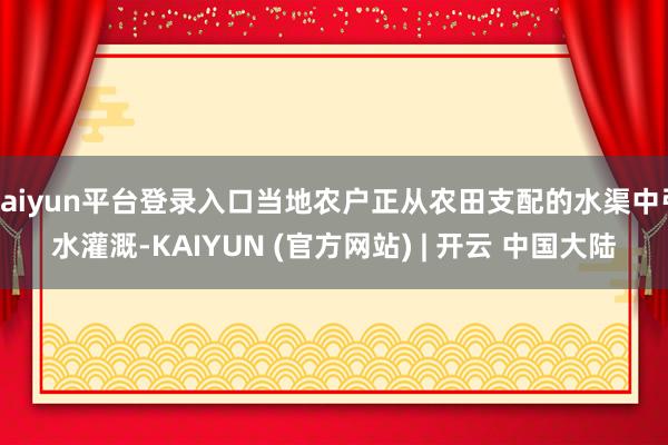 kaiyun平台登录入口当地农户正从农田支配的水渠中引水灌溉-KAIYUN (官方网站) | 开云 中国大陆