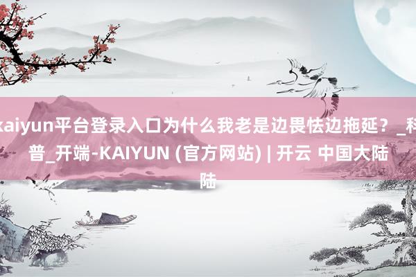 kaiyun平台登录入口为什么我老是边畏怯边拖延？_科普_开端-KAIYUN (官方网站) | 开云 中国大陆
