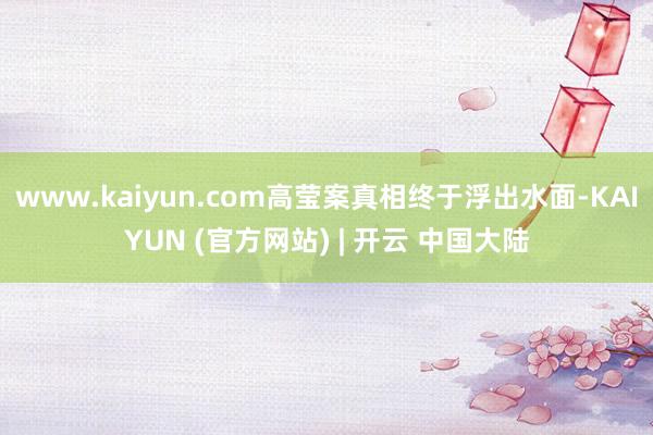 www.kaiyun.com高莹案真相终于浮出水面-KAIYUN (官方网站) | 开云 中国大陆