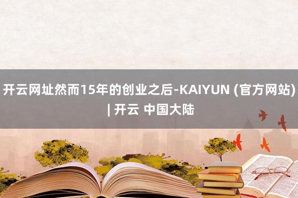 开云网址然而15年的创业之后-KAIYUN (官方网站) | 开云 中国大陆