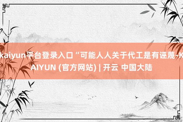 kaiyun平台登录入口“可能人人关于代工是有诬蔑-KAIYUN (官方网站) | 开云 中国大陆