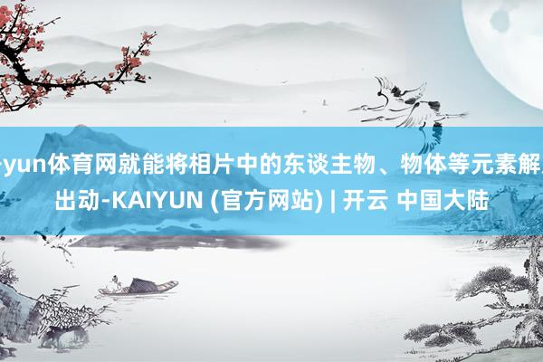 开yun体育网就能将相片中的东谈主物、物体等元素解放出动-KAIYUN (官方网站) | 开云 中国大陆
