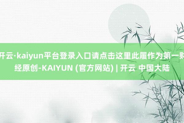 开云·kaiyun平台登录入口请点击这里此履作为第一财经原创-KAIYUN (官方网站) | 开云 中国大陆