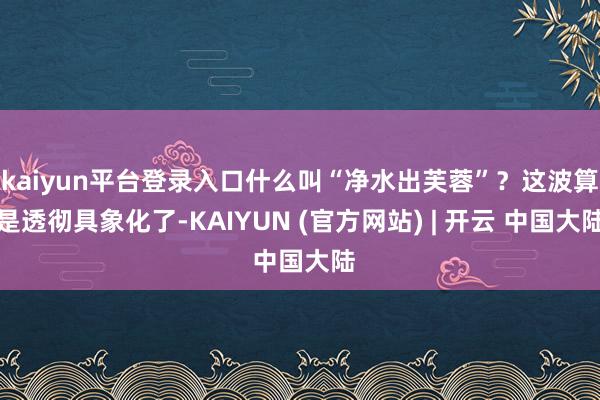 kaiyun平台登录入口什么叫“净水出芙蓉”？这波算是透彻具象化了-KAIYUN (官方网站) | 开云 中国大陆