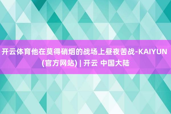 开云体育他在莫得硝烟的战场上昼夜苦战-KAIYUN (官方网站) | 开云 中国大陆