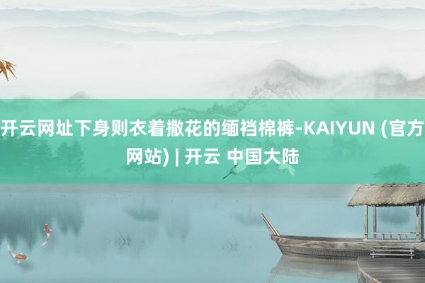 开云网址下身则衣着撒花的缅裆棉裤-KAIYUN (官方网站) | 开云 中国大陆