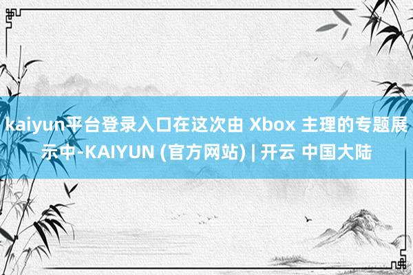 kaiyun平台登录入口在这次由 Xbox 主理的专题展示中-KAIYUN (官方网站) | 开云 中国大陆