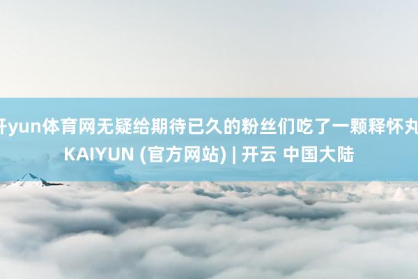 开yun体育网无疑给期待已久的粉丝们吃了一颗释怀丸-KAIYUN (官方网站) | 开云 中国大陆