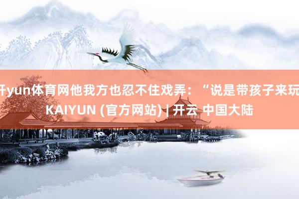 开yun体育网他我方也忍不住戏弄：“说是带孩子来玩-KAIYUN (官方网站) | 开云 中国大陆