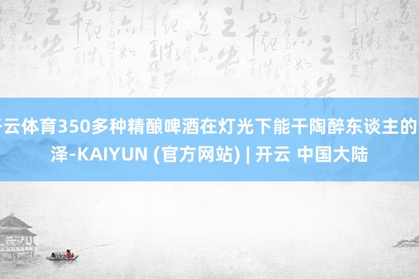 开云体育350多种精酿啤酒在灯光下能干陶醉东谈主的色泽-KAIYUN (官方网站) | 开云 中国大陆