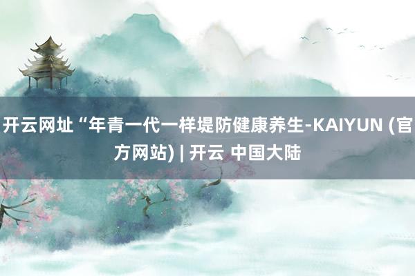 开云网址“年青一代一样堤防健康养生-KAIYUN (官方网站) | 开云 中国大陆
