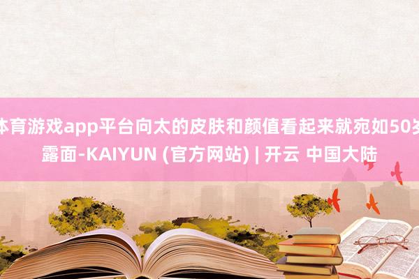 体育游戏app平台向太的皮肤和颜值看起来就宛如50岁露面-KAIYUN (官方网站) | 开云 中国大陆
