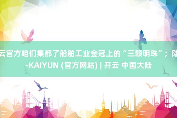 开云官方咱们集都了船舶工业金冠上的“三颗明珠”；陆上-KAIYUN (官方网站) | 开云 中国大陆