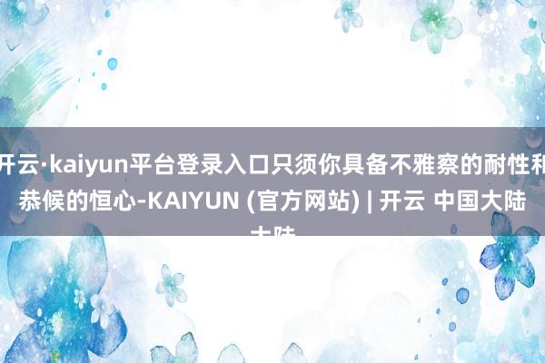开云·kaiyun平台登录入口只须你具备不雅察的耐性和恭候的恒心-KAIYUN (官方网站) | 开云 中国大陆