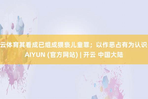 开云体育其看成已组成猥亵儿童罪；以作恶占有为认识-KAIYUN (官方网站) | 开云 中国大陆