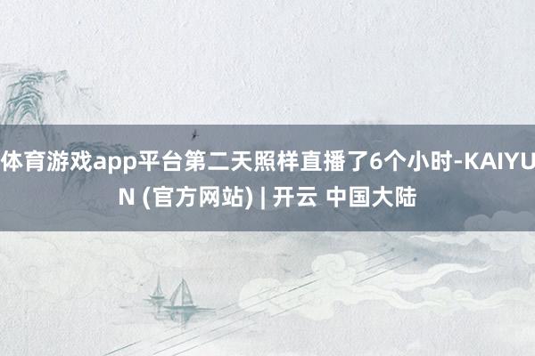 体育游戏app平台第二天照样直播了6个小时-KAIYUN (官方网站) | 开云 中国大陆
