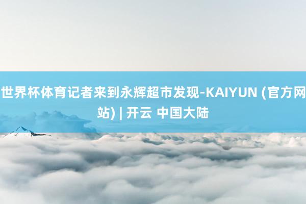 世界杯体育记者来到永辉超市发现-KAIYUN (官方网站) | 开云 中国大陆