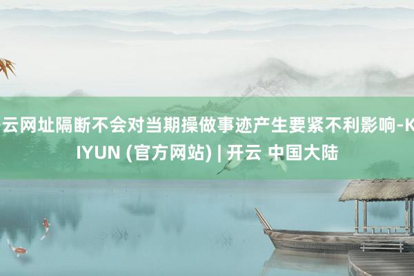 开云网址隔断不会对当期操做事迹产生要紧不利影响-KAIYUN (官方网站) | 开云 中国大陆