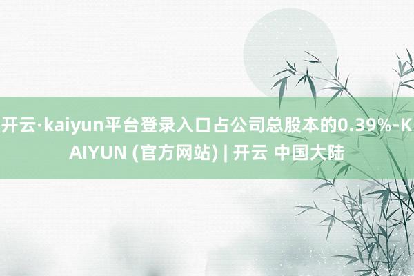 开云·kaiyun平台登录入口占公司总股本的0.39%-KAIYUN (官方网站) | 开云 中国大陆