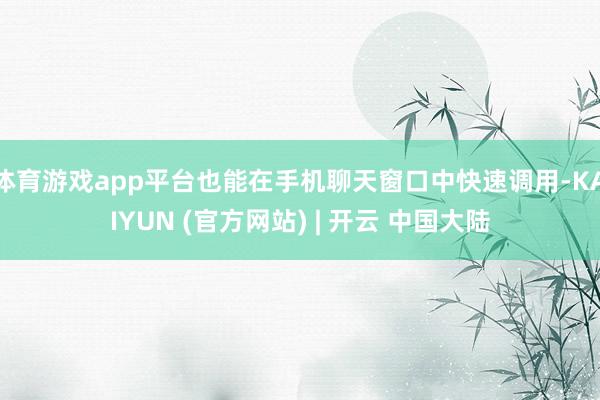 体育游戏app平台也能在手机聊天窗口中快速调用-KAIYUN (官方网站) | 开云 中国大陆