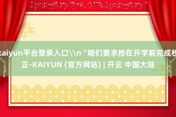 kaiyun平台登录入口\n“咱们要求抢在开学前完成校正-KAIYUN (官方网站) | 开云 中国大陆