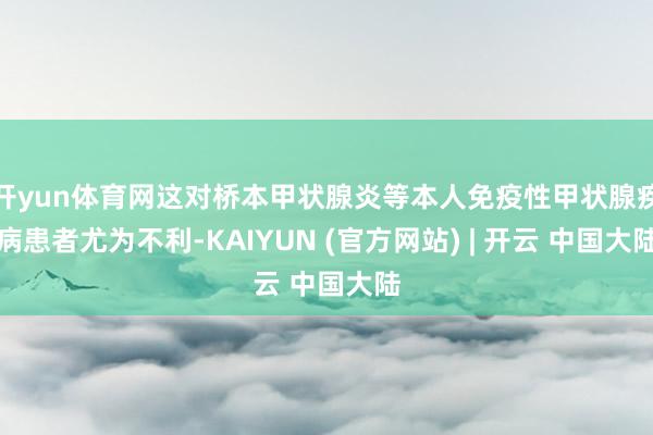 开yun体育网这对桥本甲状腺炎等本人免疫性甲状腺疾病患者尤为不利-KAIYUN (官方网站) | 开云 中国大陆