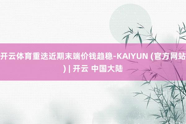 开云体育重迭近期末端价钱趋稳-KAIYUN (官方网站) | 开云 中国大陆