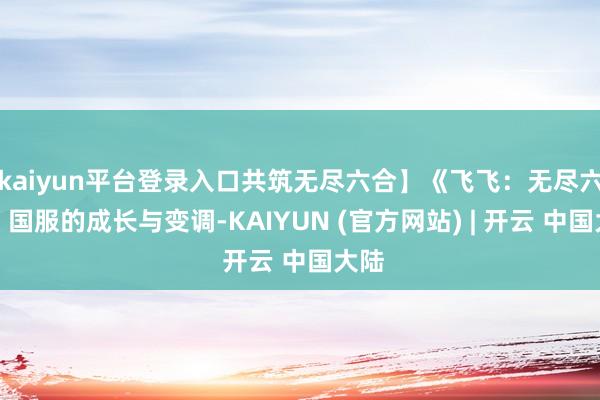 kaiyun平台登录入口共筑无尽六合】《飞飞:无尽六合》国服的成长与变调-KAIYUN (官方网站) | 开云 中国大陆