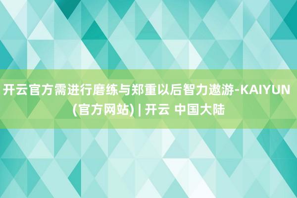 开云官方需进行磨练与郑重以后智力遨游-KAIYUN (官方网站) | 开云 中国大陆