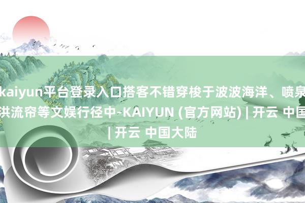 kaiyun平台登录入口搭客不错穿梭于波波海洋、喷泉阵、洪流帘等文娱行径中-KAIYUN (官方网站) | 开云 中国大陆